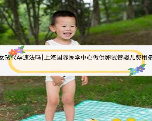 重庆找女孩代孕违法吗|上海国际医学中心做供卵试管婴儿费用多少钱？