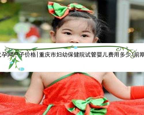 重庆代孕网产子价格|重庆市妇幼保健院试管婴儿费用多少(前期检查)